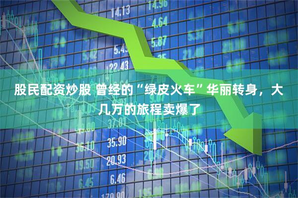 股民配资炒股 曾经的“绿皮火车”华丽转身，大几万的旅程卖爆了
