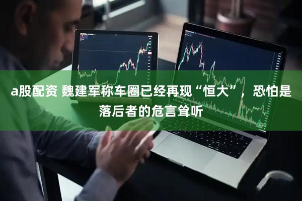 a股配资 魏建军称车圈已经再现“恒大”，恐怕是落后者的危言耸听