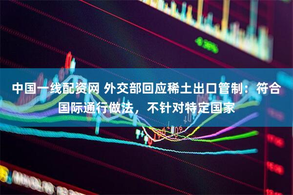 中国一线配资网 外交部回应稀土出口管制：符合国际通行做法，不针对特定国家