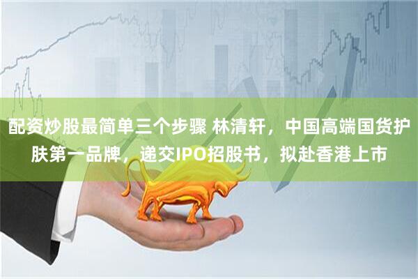 配资炒股最简单三个步骤 林清轩，中国高端国货护肤第一品牌，递交IPO招股书，拟赴香港上市