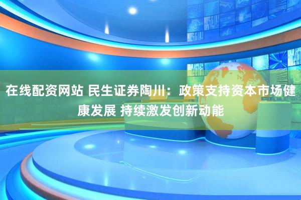 在线配资网站 民生证券陶川：政策支持资本市场健康发展 持续激发创新动能