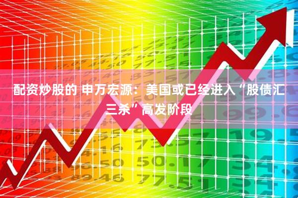 配资炒股的 申万宏源：美国或已经进入“股债汇三杀”高发阶段