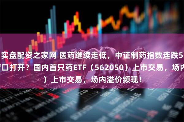 实盘配资之家网 医药继续走低，中证制药指数连跌5日，配置窗口打开？国内首只药ETF（562050）上市交易，场内溢价频现！
