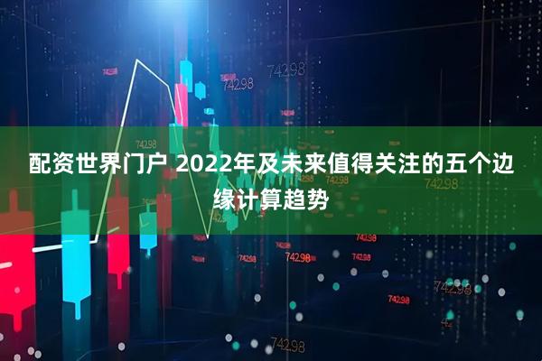 配资世界门户 2022年及未来值得关注的五个边缘计算趋势