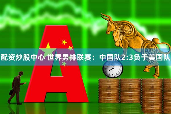 配资炒股中心 世界男排联赛：中国队2:3负于美国队