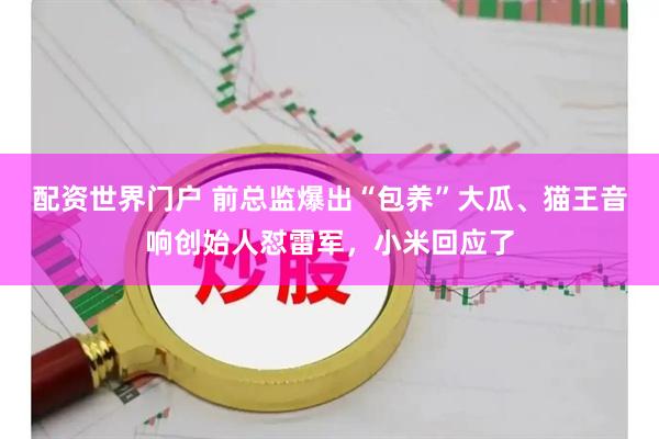 配资世界门户 前总监爆出“包养”大瓜、猫王音响创始人怼雷军，小米回应了