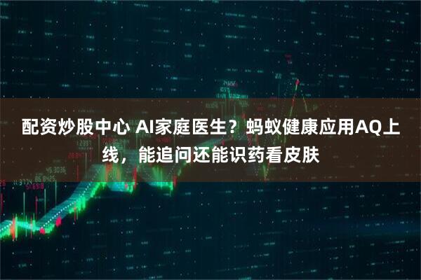 配资炒股中心 AI家庭医生？蚂蚁健康应用AQ上线，能追问还能识药看皮肤