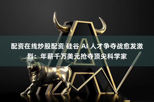 配资在线炒股配资 硅谷 AI 人才争夺战愈发激烈：年薪千万美元抢夺顶尖科学家