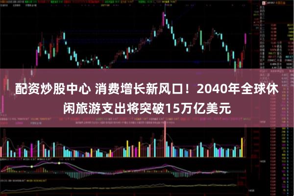 配资炒股中心 消费增长新风口！2040年全球休闲旅游支出将突破15万亿美元
