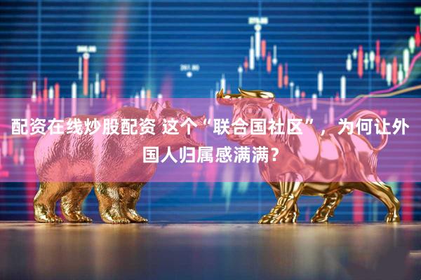 配资在线炒股配资 这个“联合国社区”，为何让外国人归属感满满？