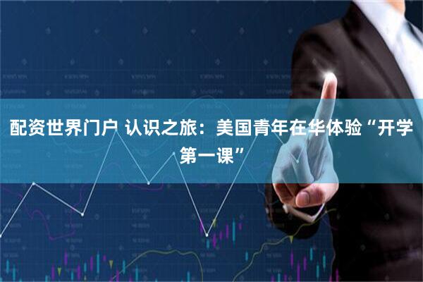配资世界门户 认识之旅：美国青年在华体验“开学第一课”