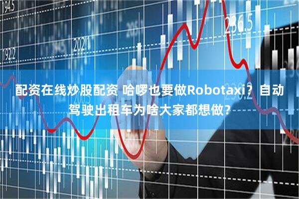 配资在线炒股配资 哈啰也要做Robotaxi？自动驾驶出租车为啥大家都想做？