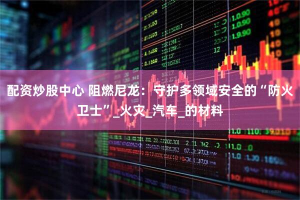 配资炒股中心 阻燃尼龙：守护多领域安全的“防火卫士”_火灾_汽车_的材料