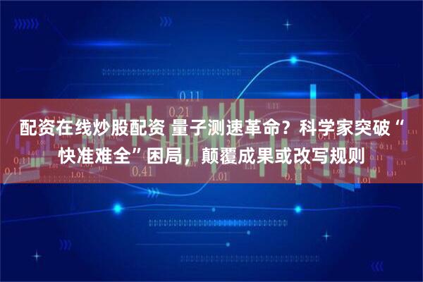 配资在线炒股配资 量子测速革命？科学家突破“快准难全”困局，颠覆成果或改写规则