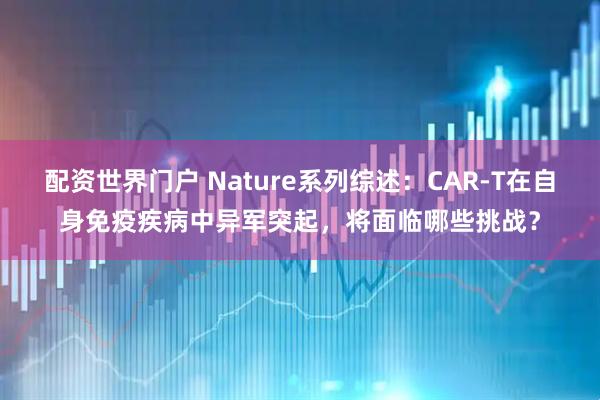 配资世界门户 Nature系列综述：CAR-T在自身免疫疾病中异军突起，将面临哪些挑战？
