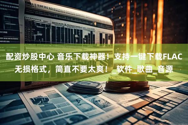 配资炒股中心 音乐下载神器！支持一键下载FLAC无损格式，简直不要太爽！_软件_歌曲_音源