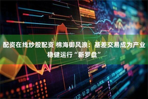 配资在线炒股配资 棉海御风浪：基差交易成为产业稳健运行“新罗盘”