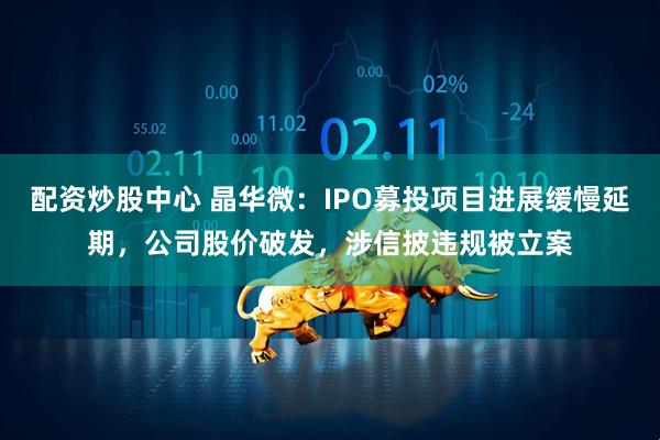 配资炒股中心 晶华微：IPO募投项目进展缓慢延期，公司股价破发，涉信披违规被立案