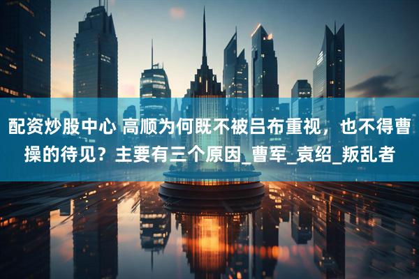 配资炒股中心 高顺为何既不被吕布重视，也不得曹操的待见？主要有三个原因_曹军_袁绍_叛乱者