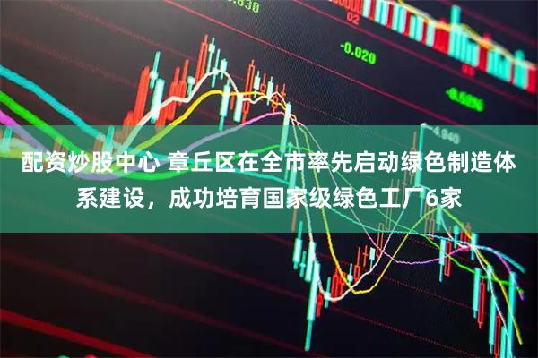 配资炒股中心 章丘区在全市率先启动绿色制造体系建设，成功培育国家级绿色工厂6家