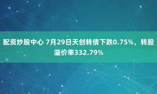 配资炒股中心 7月29日天创转债下跌0.75%，转股溢价率332.79%