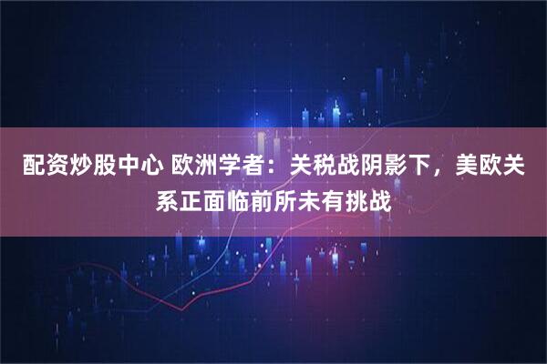 配资炒股中心 欧洲学者：关税战阴影下，美欧关系正面临前所未有挑战