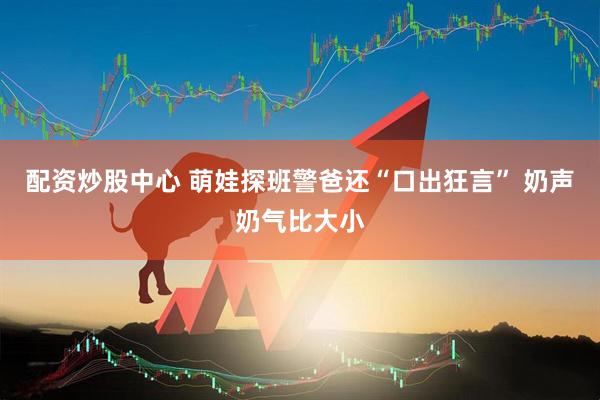 配资炒股中心 萌娃探班警爸还“口出狂言” 奶声奶气比大小