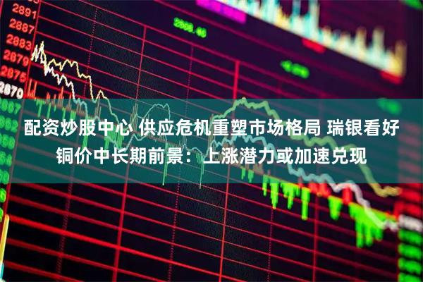 配资炒股中心 供应危机重塑市场格局 瑞银看好铜价中长期前景：上涨潜力或加速兑现