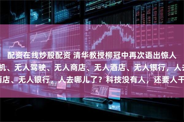 配资在线炒股配资 清华教授柳冠中再次语出惊人，厉声质问：“无人飞机、无人驾驶、无人商店、无人酒店、无人银行，人去哪儿了？科技没有人，还要人干嘛？”