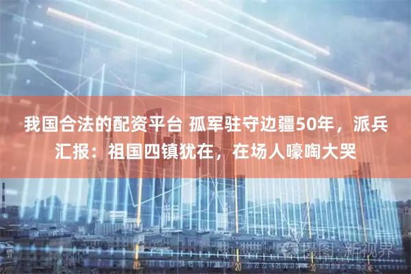 我国合法的配资平台 孤军驻守边疆50年，派兵汇报：祖国四镇犹在，在场人嚎啕大哭