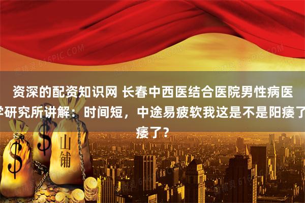 资深的配资知识网 长春中西医结合医院男性病医学研究所讲解：时间短，中途易疲软我这是不是阳痿了？