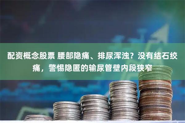 配资概念股票 腰部隐痛、排尿浑浊？没有结石绞痛，警惕隐匿的输尿管壁内段狭窄