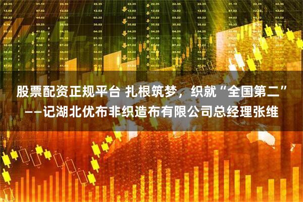 股票配资正规平台 扎根筑梦，织就“全国第二”——记湖北优布非织造布有限公司总经理张维