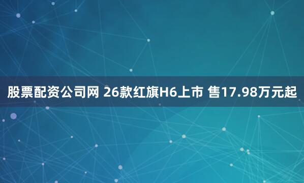 股票配资公司网 26款红旗H6上市 售17.98万元起
