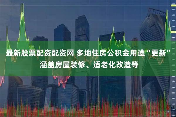 最新股票配资配资网 多地住房公积金用途“更新” 涵盖房屋装修、适老化改造等