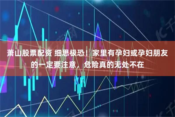 萧山股票配资 细思极恐！家里有孕妇或孕妇朋友的一定要注意，危险真的无处不在