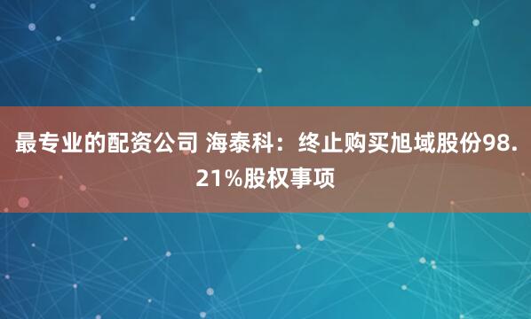 最专业的配资公司 海泰科：终止购买旭域股份98.21%股权事项