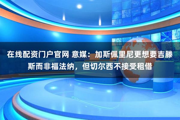 在线配资门户官网 意媒：加斯佩里尼更想要吉滕斯而非福法纳，但切尔西不接受租借