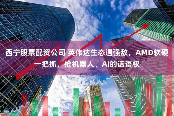 西宁股票配资公司 英伟达生态遇强敌，AMD软硬一把抓，抢机器人、AI的话语权
