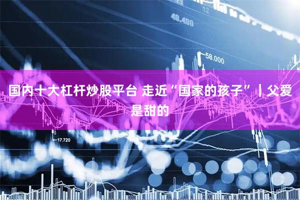 国内十大杠杆炒股平台 走近“国家的孩子”｜父爱是甜的